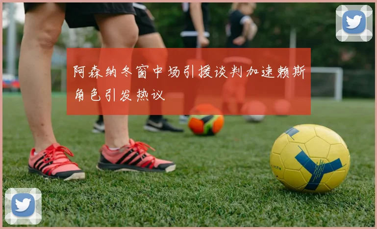 阿森纳冬窗中场引援谈判加速赖斯角色引发热议