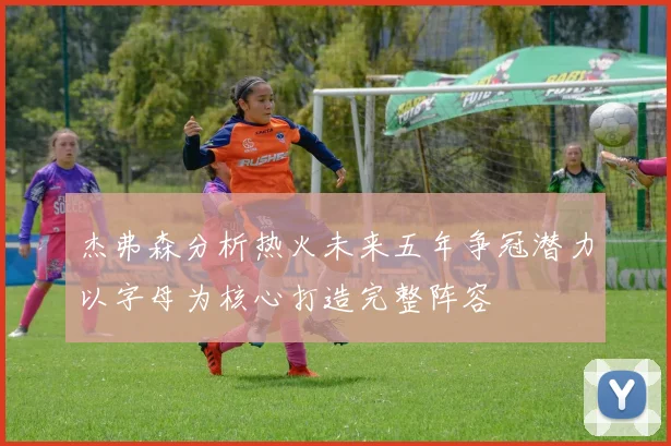 杰弗森分析热火未来五年争冠潜力以字母为核心打造完整阵容