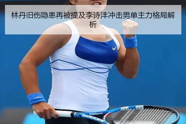 林丹旧伤隐患再被提及李诗沣冲击男单主力格局解析
