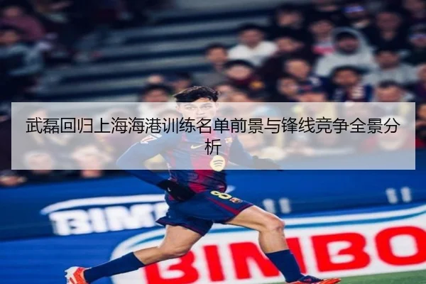 武磊回归上海海港训练名单前景与锋线竞争全景分析